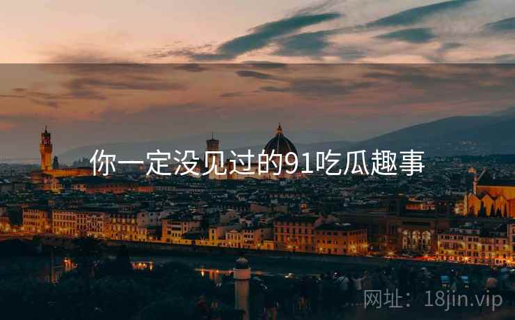 你一定没见过的91吃瓜趣事