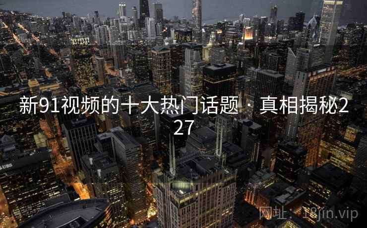 新91视频的十大热门话题 · 真相揭秘227