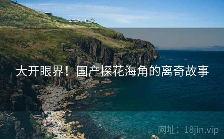 大开眼界！国产探花海角的离奇故事