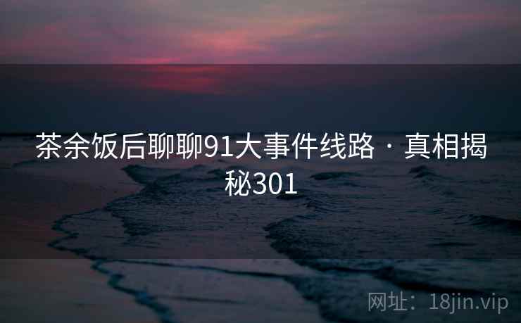 茶余饭后聊聊91大事件线路 · 真相揭秘301