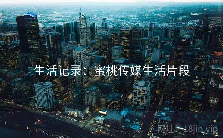 生活记录:蜜桃传媒生活片段