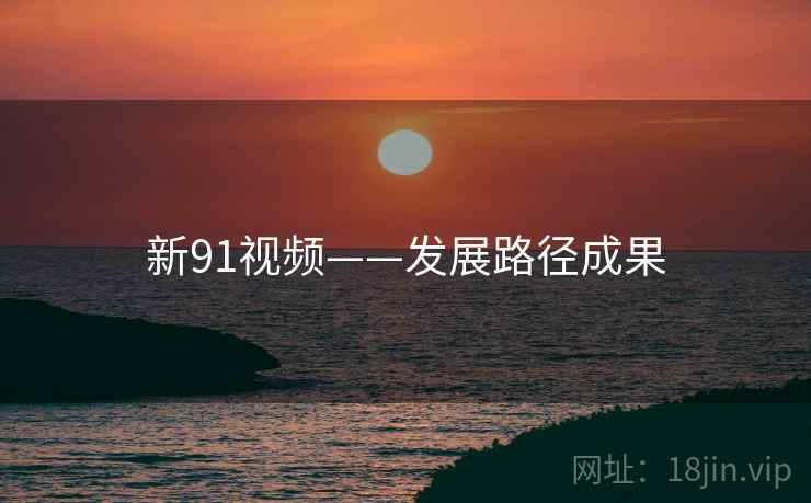 新91视频——发展路径成果 新91视频——发展路径成果