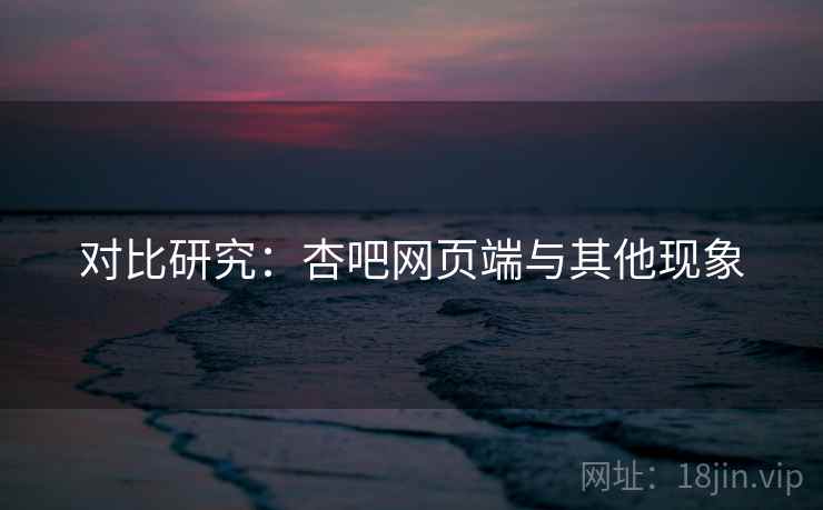 对比研究:杏吧网页端与其他现象 对比研究:杏吧网页端与其他现象